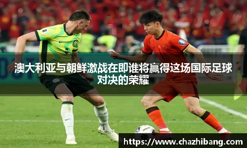 澳大利亚与朝鲜激战在即谁将赢得这场国际足球对决的荣耀
